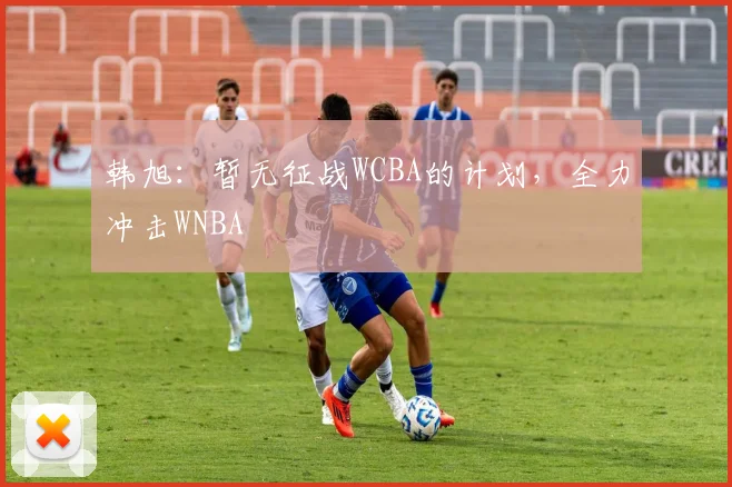韩旭：暂无征战WCBA的计划，全力冲击WNBA