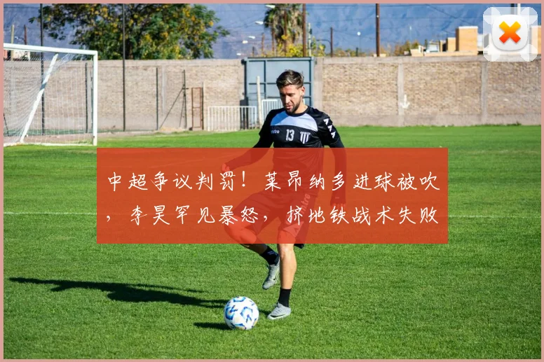 中超争议判罚！莱昂纳多进球被吹，李昊罕见暴怒，挤地铁战术失败