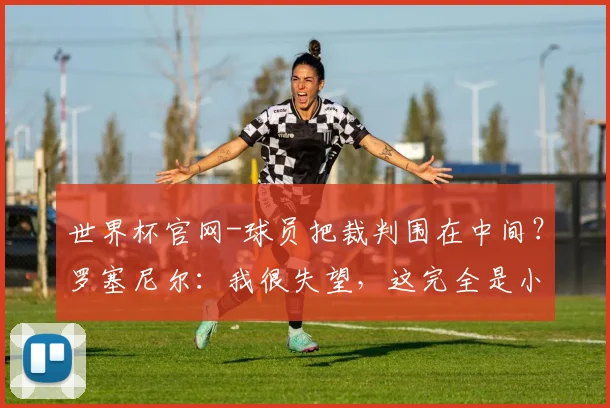 世界杯官网-球员把裁判围在中间？罗塞尼尔：我很失望，这完全是小题大做